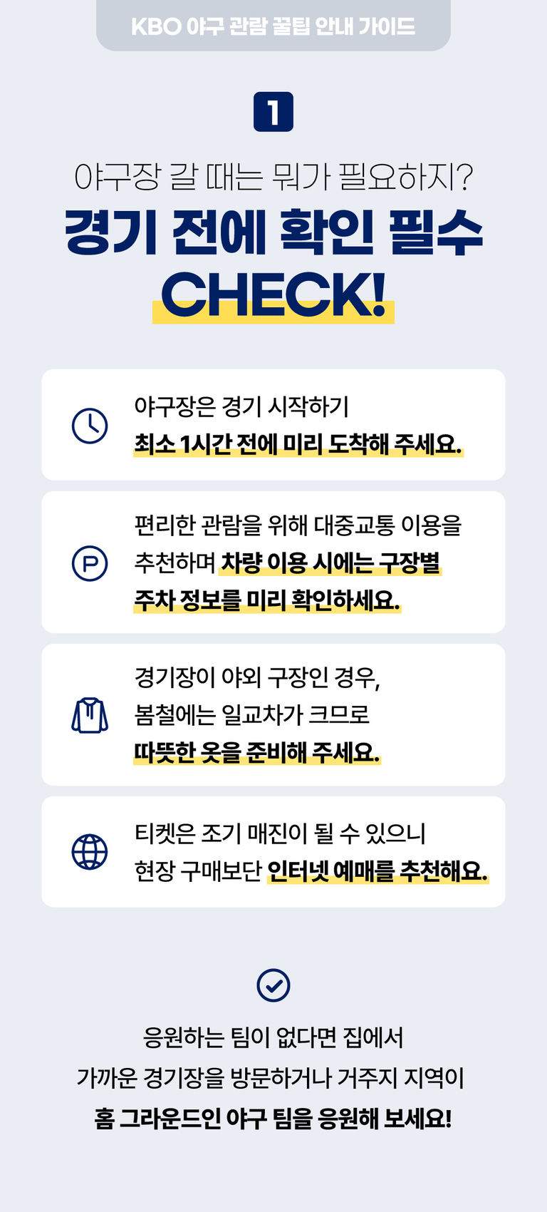 KBO 야구 관람 꿀팁 안내 가이드. 1. 경기 전에 확인 필수 체크사항: 경기 시작 1시간 전 미리 도착, 대중교통 이용 권장 및 차량 이용 시 주차 정보 사전 확인, 야외 구장일 경우 봄철 따뜻한 옷 준비, 티켓은 인터넷 예매 추천. 응원팀이 없다면 가까운 구장을 방문하거나 지역 홈팀을 응원해 보라는 내용.